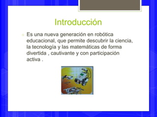 Introducción 
○ Es una nueva generación en robótica 
educacional, que permite descubrir la ciencia, 
la tecnología y las matemáticas de forma 
divertida , cautivante y con participación 
activa . 
 