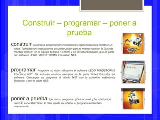 Construir – programar – poner a 
prueba 
construir: usuario se proporcionan instrucciones específicas para construir un 
robot. También hay instrucciones de construcción para el mismo robot en la Guía de 
montaje del NXT en el equipo de base n.o 9797 y en el Robot Educator, que es parte 
del software LEGO MINDSTORMS Education NXT. 
programar: Programe su robot utilizando el software LEGO MINDSTORMS 
Education NXT. Se incluyen muchos ejemplos en la parte Robot Educator del 
software. Descargue su programa al ladrillo NXT con la conexión inalámbrica 
Bluetooth o con el cable USB. 
poner a prueba :Ejecute su programa. ¿Qué ocurre? ¿Su robot actuó 
como lo esperaba? Si no lo hizo, ajuste su robot o su programa e inténtelo 
nuevamente. 
 