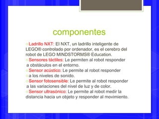 componentes 
○Ladrillo NXT: El NXT, un ladrillo inteligente de 
LEGO® controlado por ordenador, es el cerebro del 
robot de LEGO MINDSTORMS® Education. 
○Sensores táctiles: Le permiten al robot responder 
a obstáculos en el entorno. 
○Sensor acústico: Le permite al robot responder 
○ a los niveles de sonido. 
○Sensor fotosensible: Le permite al robot responder 
a las variaciones del nivel de luz y de color. 
○Sensor ultrasónico: Le permite al robot medir la 
distancia hacia un objeto y responder al movimiento. 
 