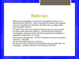 Baterías 
○ Baterías recargables: la batería recargable encaja en la 
parte inferior del NXT. Para intercalar la batería recargable 
mueva la pestaña de plástico del lado de su pulgar para 
abrir la parte trasera . 
○ El NXT viene con una cobertura extra que se usa cuando 
se utiliza dos baterías doble a . Sosteniendo la batería 
recargable, presione hacia dentro la pestaña de plástico y 
coloque la batería en su lugar 
○ Otros tipos de baterías : el NXT también funciona usando 6 
baterías ; AA/LR6. 
se recomienda baterías alcalinas . 
Se puede utilizar baterías recargables del tipo AA/LR6. sin 
embargo , pueden disminuir la potencia del NXT. 
 