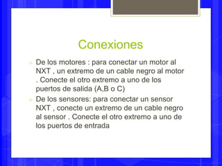 Conexiones 
○ De los motores : para conectar un motor al 
NXT , un extremo de un cable negro al motor 
. Conecte el otro extremo a uno de los 
puertos de salida (A,B o C) 
○ De los sensores: para conectar un sensor 
NXT , conecte un extremo de un cable negro 
al sensor . Conecte el otro extremo a uno de 
los puertos de entrada 
 