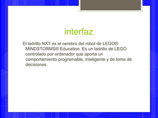 interfaz 
El ladrillo NXT es el cerebro del robot de LEGO® 
MINDSTORMS® Education. Es un ladrillo de LEGO 
controlado por ordenador que aporta un 
comportamiento programable, inteligente y de toma de 
decisiones. 
 