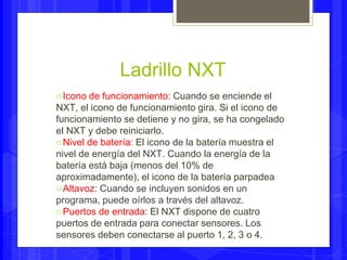 Ladrillo NXT 
○Icono de funcionamiento: Cuando se enciende el 
NXT, el icono de funcionamiento gira. Si el icono de 
funcionamiento se detiene y no gira, se ha congelado 
el NXT y debe reiniciarlo. 
○Nivel de batería: El icono de la batería muestra el 
nivel de energía del NXT. Cuando la energía de la 
batería está baja (menos del 10% de 
aproximadamente), el icono de la batería parpadea 
○Altavoz: Cuando se incluyen sonidos en un 
programa, puede oírlos a través del altavoz. 
○Puertos de entrada: El NXT dispone de cuatro 
puertos de entrada para conectar sensores. Los 
sensores deben conectarse al puerto 1, 2, 3 o 4. 
 
