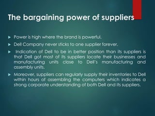 The bargaining power of suppliers
 Power is high where the brand is powerful.
 Dell Company never sticks to one supplier forever.
 Indication of Dell to be in better position than its suppliers is
that Dell got most of its suppliers locate their businesses and
manufacturing units close to Dell’s manufacturing and
assembly units.
 Moreover, suppliers can regularly supply their inventories to Dell
within hours of assembling the computers which indicates a
strong corporate understanding of both Dell and its suppliers.
 