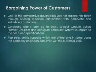 Bargaining Power of Customers
 One of the competitive advantages Dell has gained has been
through offering in-person relationships with corporate and
institutional customers.
 Corporate clients can go to Dell’s special website called
Premier Dell.com and configure computer systems in regard to
the price and specifications.
 Post sales online supports which are online and in some cases
the company engineers can even visit the customer sites.
 