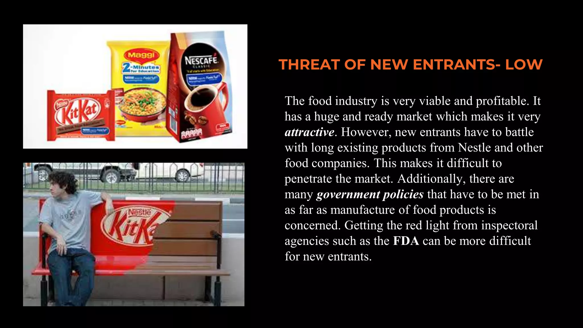 THREAT OF NEW ENTRANTS- LOW
The food industry is very viable and profitable. It
has a huge and ready market which makes it very
attractive. However, new entrants have to battle
with long existing products from Nestle and other
food companies. This makes it difficult to
penetrate the market. Additionally, there are
many government policies that have to be met in
as far as manufacture of food products is
concerned. Getting the red light from inspectoral
agencies such as the FDA can be more difficult
for new entrants.
 