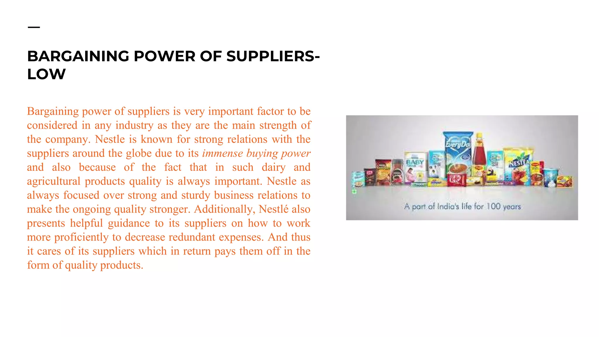 Bargaining power of suppliers is very important factor to be
considered in any industry as they are the main strength of
the company. Nestle is known for strong relations with the
suppliers around the globe due to its immense buying power
and also because of the fact that in such dairy and
agricultural products quality is always important. Nestle as
always focused over strong and sturdy business relations to
make the ongoing quality stronger. Additionally, Nestlé also
presents helpful guidance to its suppliers on how to work
more proficiently to decrease redundant expenses. And thus
it cares of its suppliers which in return pays them off in the
form of quality products.
BARGAINING POWER OF SUPPLIERS-
LOW
 