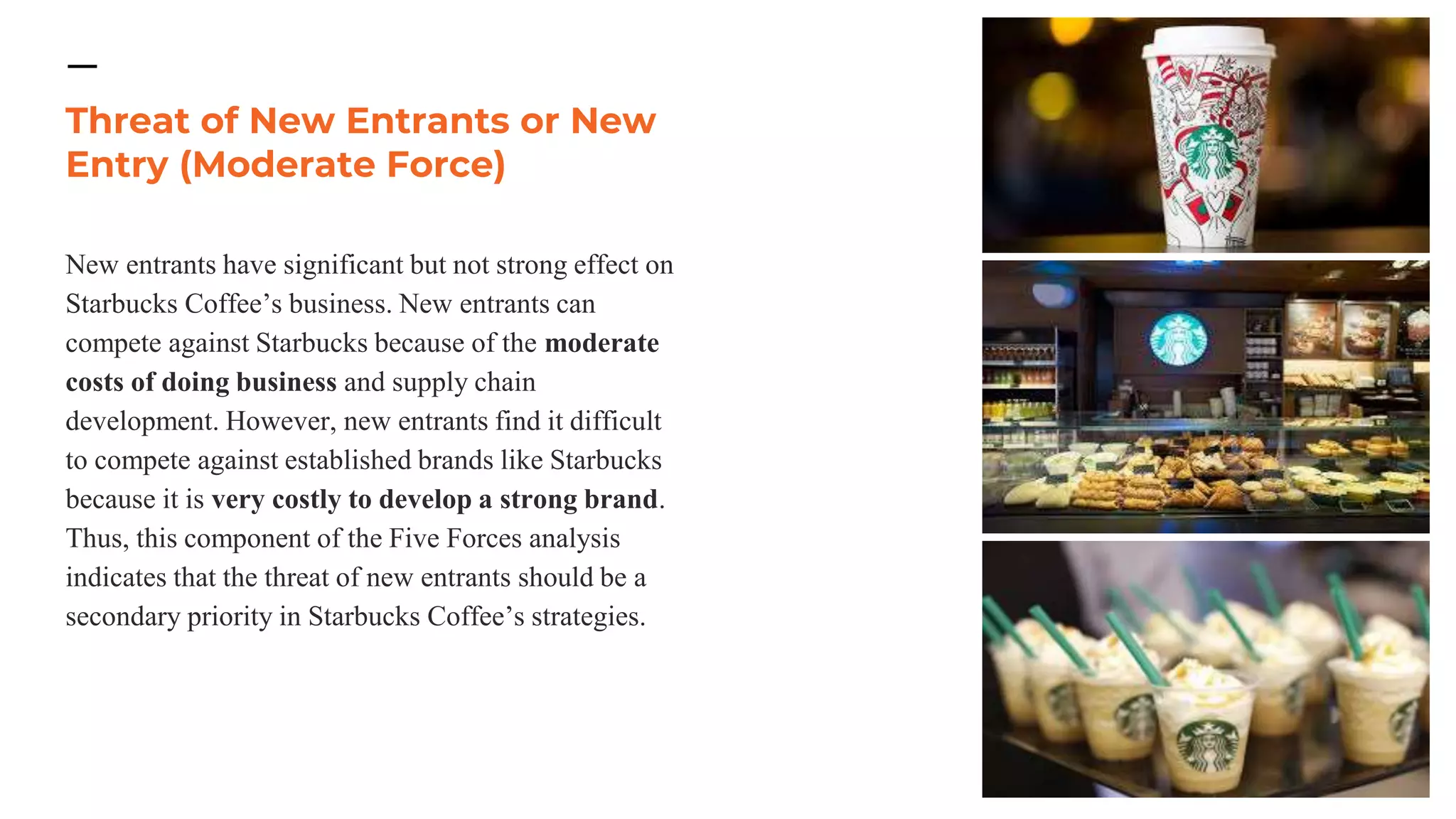 Threat of New Entrants or New
Entry (Moderate Force)
New entrants have significant but not strong effect on
Starbucks Coffee’s business. New entrants can
compete against Starbucks because of the moderate
costs of doing business and supply chain
development. However, new entrants find it difficult
to compete against established brands like Starbucks
because it is very costly to develop a strong brand.
Thus, this component of the Five Forces analysis
indicates that the threat of new entrants should be a
secondary priority in Starbucks Coffee’s strategies.
 