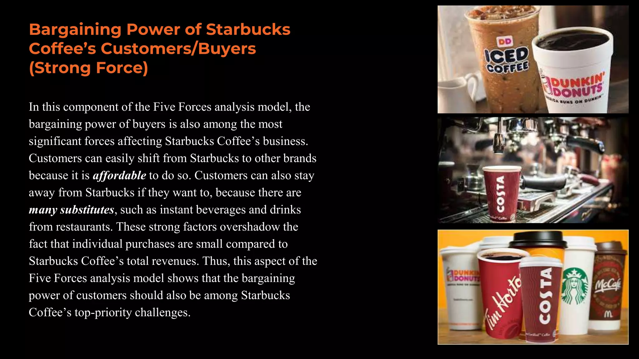 In this component of the Five Forces analysis model, the
bargaining power of buyers is also among the most
significant forces affecting Starbucks Coffee’s business.
Customers can easily shift from Starbucks to other brands
because it is affordable to do so. Customers can also stay
away from Starbucks if they want to, because there are
many substitutes, such as instant beverages and drinks
from restaurants. These strong factors overshadow the
fact that individual purchases are small compared to
Starbucks Coffee’s total revenues. Thus, this aspect of the
Five Forces analysis model shows that the bargaining
power of customers should also be among Starbucks
Coffee’s top-priority challenges.
Bargaining Power of Starbucks
Coffee’s Customers/Buyers
(Strong Force)
 