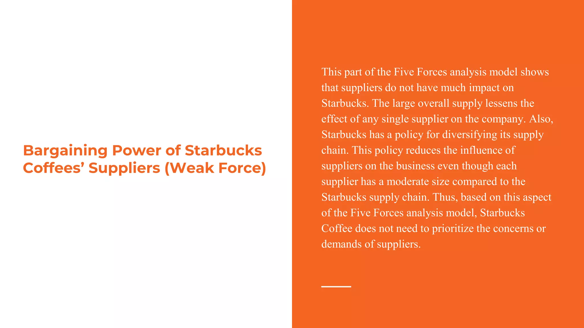 Bargaining Power of Starbucks
Coffees’ Suppliers (Weak Force)
This part of the Five Forces analysis model shows
that suppliers do not have much impact on
Starbucks. The large overall supply lessens the
effect of any single supplier on the company. Also,
Starbucks has a policy for diversifying its supply
chain. This policy reduces the influence of
suppliers on the business even though each
supplier has a moderate size compared to the
Starbucks supply chain. Thus, based on this aspect
of the Five Forces analysis model, Starbucks
Coffee does not need to prioritize the concerns or
demands of suppliers.
 