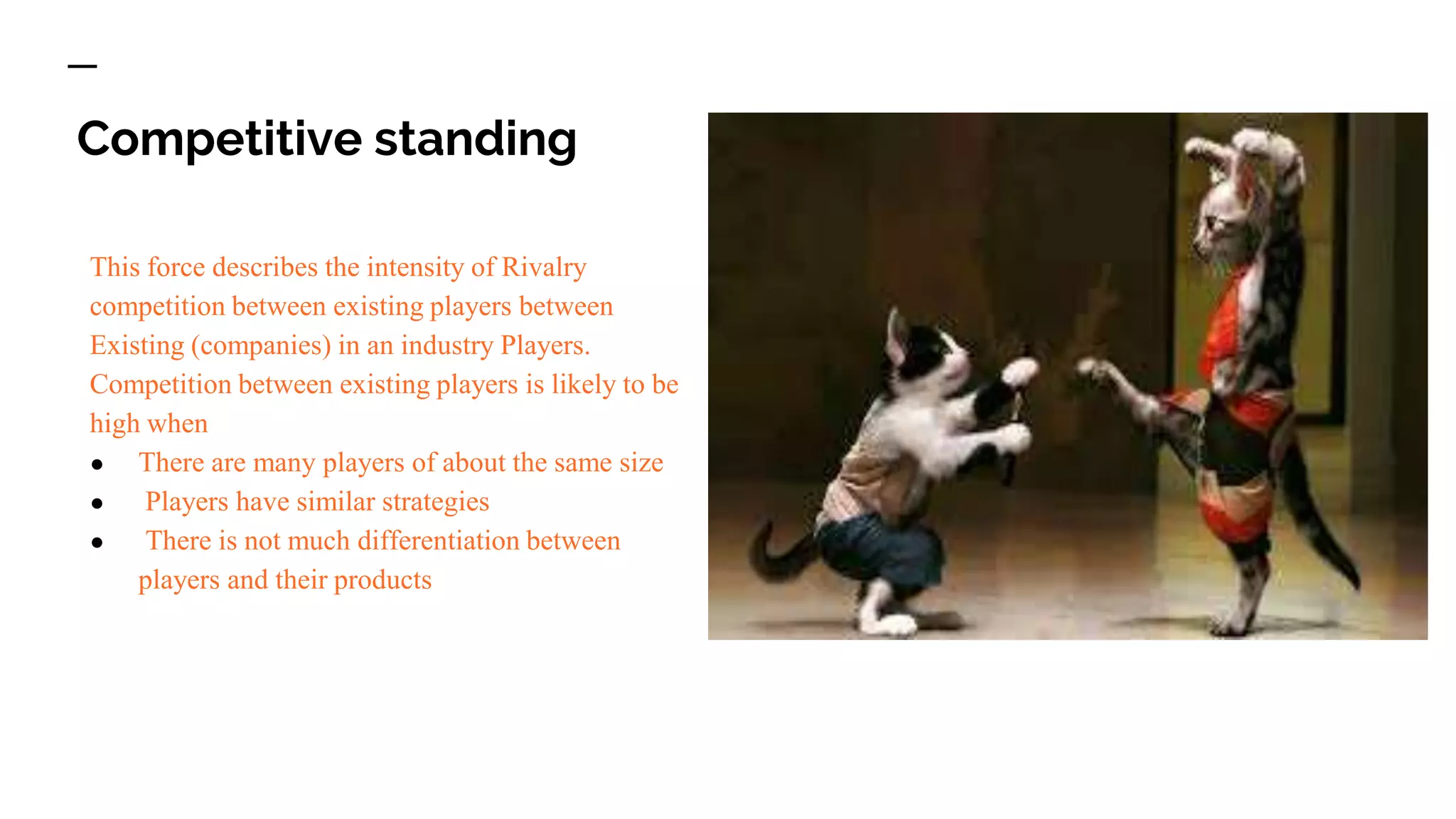 Competitive standing
This force describes the intensity of Rivalry
competition between existing players between
Existing (companies) in an industry Players.
Competition between existing players is likely to be
high when
● There are many players of about the same size
● Players have similar strategies
● There is not much differentiation between
players and their products
 