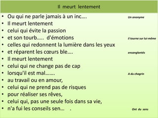 Il meurt lentement
•   Ou qui ne parle jamais à un inc….               Un anonyme

•   Il meurt lentement
•   celui qui évite la passion
•   et son tourb….. d'émotions                      il tourne sur lui-même

•   celles qui redonnent la lumière dans les yeux
•   et réparent les cœurs ble….                     ensanglantés

•   Il meurt lentement
•   celui qui ne change pas de cap
•   lorsqu'il est mal…….                            A du chagrin

•   au travail ou en amour,
•   celui qui ne prend pas de risques
•   pour réaliser ses rêves,
•   celui qui, pas une seule fois dans sa vie,
•   n'a fui les conseils sen… .                        Ont du sens
 
