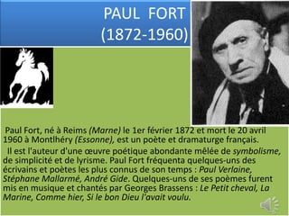 PAUL FORT
                        (1872-1960)




 Paul Fort, né à Reims (Marne) le 1er février 1872 et mort le 20 avril
1960 à Montlhéry (Essonne), est un poète et dramaturge français.
 Il est l'auteur d'une œuvre poétique abondante mêlée de symbolisme,
de simplicité et de lyrisme. Paul Fort fréquenta quelques-uns des
écrivains et poètes les plus connus de son temps : Paul Verlaine,
Stéphane Mallarmé, André Gide. Quelques-uns de ses poèmes furent
mis en musique et chantés par Georges Brassens : Le Petit cheval, La
Marine, Comme hier, Si le bon Dieu l'avait voulu.
 