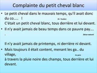 Complainte du petit cheval blanc
• Le petit cheval dans le mauvais temps, qu'il avait donc
  du co….. !                        De l’audace

  C'était un petit cheval blanc, tous derrière et lui devant.
• Il n'y avait jamais de beau temps dans ce pauvre pay….
  .                                                   Décor naturel




  Il n'y avait jamais de printemps, ni derrière ni devant.
• Mais toujours il était content, menant les ga.. du
  village,                                      les gens

  à travers la pluie noire des champs, tous derrière et lui
  devant.
 