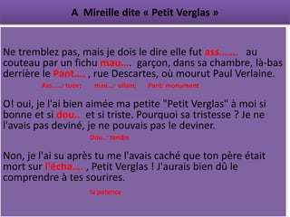 A Mireille dite « Petit Verglas »


Ne tremblez pas, mais je dois le dire elle fut ass……. au
couteau par un fichu mau…. garçon, dans sa chambre, là-bas
derrière le Pant…. , rue Descartes, où mourut Paul Verlaine.
        Ass……: tuée;    mau…: vilain;   Pant: monument

O! oui, je l'ai bien aimée ma petite "Petit Verglas" à moi si
bonne et si dou.. et si triste. Pourquoi sa tristesse ? Je ne
l'avais pas deviné, je ne pouvais pas le deviner.
                       Dou..: tendre

Non, je l'ai su après tu me l'avais caché que ton père était
mort sur l'écha…. , Petit Verglas ! J'aurais bien dû le
comprendre à tes sourires.
                       la potence
 