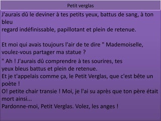 Petit verglas
J'aurais dû le deviner à tes petits yeux, battus de sang, à ton
bleu
regard indéfinissable, papillotant et plein de retenue.

Et moi qui avais toujours l'air de te dire " Mademoiselle,
voulez-vous partager ma statue ?
" Ah ! J'aurais dû comprendre à tes sourires, tes
yeux bleus battus et plein de retenue.
Et je t'appelais comme ça, le Petit Verglas, que c'est bête un
poète !
O! petite chair transie ! Moi, je l'ai su après que ton père était
mort ainsi...
Pardonne-moi, Petit Verglas. Volez, les anges !
 