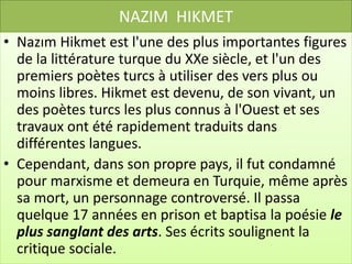 NAZIM HIKMET
• Nazım Hikmet est l'une des plus importantes figures
  de la littérature turque du XXe siècle, et l'un des
  premiers poètes turcs à utiliser des vers plus ou
  moins libres. Hikmet est devenu, de son vivant, un
  des poètes turcs les plus connus à l'Ouest et ses
  travaux ont été rapidement traduits dans
  différentes langues.
• Cependant, dans son propre pays, il fut condamné
  pour marxisme et demeura en Turquie, même après
  sa mort, un personnage controversé. Il passa
  quelque 17 années en prison et baptisa la poésie le
  plus sanglant des arts. Ses écrits soulignent la
  critique sociale.
 