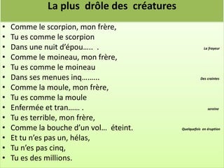 La plus drôle des créatures
•   Comme le scorpion, mon frère,
•   Tu es comme le scorpion
•   Dans une nuit d’épou….. .                           La frayeur

•   Comme le moineau, mon frère,
•   Tu es comme le moineau
•   Dans ses menues inq……...                          Des craintes

•   Comme la moule, mon frère,
•   Tu es comme la moule
•   Enfermée et tran…… .                                  sereine

•   Tu es terrible, mon frère,
•   Comme la bouche d’un vol… éteint.      Quelquefois en éruption

•   Et tu n’es pas un, hélas,
•   Tu n’es pas cinq,
•   Tu es des millions.
 