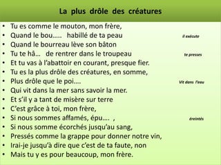 La plus drôle des créatures
•   Tu es comme le mouton, mon frère,
•   Quand le bou….. habillé de ta peau                  il exécute

•   Quand le bourreau lève son bâton
•   Tu te hâ… de rentrer dans le troupeau                te presses

•   Et tu vas à l’abattoir en courant, presque fier.
•   Tu es la plus drôle des créatures, en somme,
•   Plus drôle que le poi….                            Vit dans l’eau

•   Qui vit dans la mer sans savoir la mer.
•   Et s’il y a tant de misère sur terre
•   C’est grâce à toi, mon frère,
•   Si nous sommes affamés, épu…. ,                         éreintés

•   Si nous somme écorchés jusqu’au sang,
•   Pressés comme la grappe pour donner notre vin,
•   Irai-je jusqu’à dire que c’est de ta faute, non
•   Mais tu y es pour beaucoup, mon frère.
 