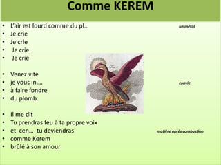 Comme KEREM
• L’air est lourd comme du pl…                    un métal
• Je crie
• Je crie
• Je crie
• Je crie

•   Venez vite
•   je vous in….                                  convie
•   à faire fondre
•   du plomb

•   Il me dit
•   Tu prendras feu à ta propre voix
•   et cen… tu deviendras              matière après combustion
•   comme Kerem
•   brûlé à son amour
 