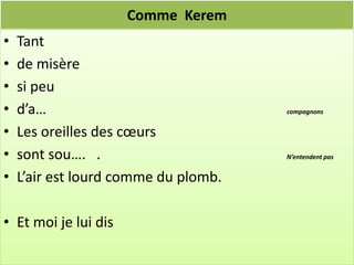 Comme Kerem
•   Tant
•   de misère
•   si peu
•   d’a…                              compagnons


•   Les oreilles des cœurs
•   sont sou…. .                      N’entendent pas


•   L’air est lourd comme du plomb.

• Et moi je lui dis
 