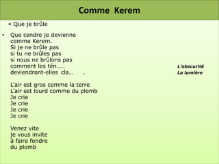 Comme Kerem
    « Que je brûle
•   Que cendre je devienne
    comme Kerem.
    Si je ne brûle pas
    si tu ne brûles pas
    si nous ne brûlons pas
    comment les tén…..                     L’obscurité
    deviendront-elles cla…   .             La lumière

    L’air est gros comme la terre
    L’air est lourd comme du plomb
    Je crie
    Je crie
    Je crie
    Je crie

    Venez vite
    je vous invite
    à faire fondre
    du plomb
 