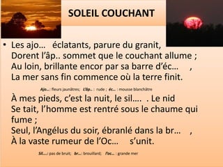 SOLEIL COUCHANT

• Les ajo… éclatants, parure du granit,
  Dorent l’âp.. sommet que le couchant allume ;
  Au loin, brillante encor par sa barre d’éc… ,
  La mer sans fin commence où la terre finit.
         Ajo…: fleurs jaunâtres; L’âp.. : rude ; éc… : mousse blanchâtre

  À mes pieds, c’est la nuit, le sil…. . Le nid
  Se tait, l’homme est rentré sous le chaume qui
  fume ;
  Seul, l’Angélus du soir, ébranlé dans la br… ,
  À la vaste rumeur de l’Oc… s’unit.
        Sil….: pas de bruit; br…: brouillard; l’oc… : grande mer
 