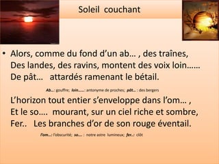 Soleil couchant



• Alors, comme du fond d’un ab… , des traînes,
  Des landes, des ravins, montent des voix loin……
  De pât… attardés ramenant le bétail.
            Ab…: gouffre; loin……: antonyme de proches; pât… : des bergers

  L’horizon tout entier s’enveloppe dans l’om… ,
  Et le so…. mourant, sur un ciel riche et sombre,
  Fer.. Les branches d’or de son rouge éventail.
         l’om…: l’obscurité; so…. : notre astre lumineux; fer..: clôt
 