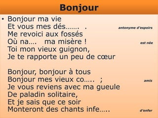 Bonjour
• Bonjour ma vie
  Et vous mes dés……. .            antonyme d’espoirs

  Me revoici aux fossés
  Où na…. ma misère !                        est née

  Toi mon vieux guignon,
  Je te rapporte un peu de cœur

 Bonjour, bonjour à tous
 Bonjour mes vieux co….. ;                     amis

 Je vous reviens avec ma gueule
 De paladin solitaire,
 Et je sais que ce soir
 Monteront des chants infe…..                d’enfer
 