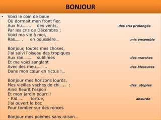 BONJOUR
•   Voici le coin de boue
    Où dormait mon front fier,
    Aux hu…….. des vents,                   des cris prolongés
    Par les cris de Décembre ;
    Voici ma vie à moi,
    Ras…….      en poussière…                     mis ensemble

    Bonjour, toutes mes choses,
    J'ai suivi l'oiseau des tropiques
    Aux ran……. sublimes                           des marches
    Et me voici sanglant
    Avec des meu……….                              des blessures
    Dans mon cœur en rictus !…

    Bonjour mes horizons lourds,
    Mes vieilles vaches de chi….. :               des utopies
    Ainsi fleurit l'espoir
    Et mon jardin pourri !
    - Rid…..     tortue,                             absurde
    J'ai ouvert le bec
    Pour tomber sur des ronces

    Bonjour mes poèmes sans raison…
 