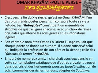 OMAR KHAYÂM -POETE PERSE –
            LES RUBAÏYATES
• C'est vers la fin du XIe siècle, qu'est né Omar KHAYÂM, l'un
  des plus grands poètes persans. Il consacra toute sa vie à
  l'étude. Les "Rubayates" constituent un ensemble de
  strophes de quatre lignes chacune, avec un choix de rimes
  originales qui alterne les sons graves et les intonations
  légères.
• Son véritable nom était Omar. En Orient l'usage voulait que
  chaque poète se donne un surnom. Il a donc conservé celui
  qui indiquait la profession de son père et la sienne ; celle des
  "faiseurs de tentes" KHAYAM.
• Entouré de nombreux amis, il cherchait avec eux dans le vin
  cette contemplation extatique que d'autres croyaient trouver
  dans des cris et des hurlements poussés jusqu'à extinction de
  voix, comme les derviches hurleurs, adeptes du Soufisme.
 
