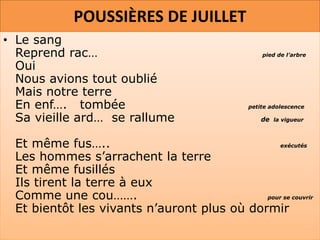 POUSSIÈRES DE JUILLET
• Le sang
  Reprend rac…                                    pied de l’arbre

  Oui
  Nous avions tout oublié
  Mais notre terre
  En enf…. tombée                             petite adolescence

  Sa vieille ard… se rallume                      de la vigueur



 Et même fus…..                                 exécutés

 Les hommes s’arrachent la terre
 Et même fusillés
 Ils tirent la terre à eux
 Comme une cou…….                           pour se couvrir

 Et bientôt les vivants n’auront plus où dormir
 