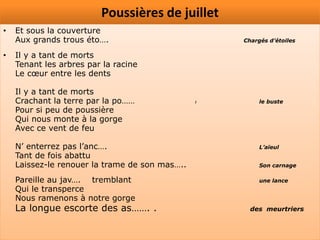 Poussières de juillet
•   Et sous la couverture
    Aux grands trous éto….                          Chargés d’étoiles

•   Il y a tant de morts
    Tenant les arbres par la racine
    Le cœur entre les dents

    Il y a tant de morts
    Crachant la terre par la po……               l        le buste
    Pour si peu de poussière
    Qui nous monte à la gorge
    Avec ce vent de feu

    N’ enterrez pas l’anc….                              L’aïeul
    Tant de fois abattu
    Laissez-le renouer la trame de son mas…..            Son carnage

    Pareille au jav…. tremblant                          une lance
    Qui le transperce
    Nous ramenons à notre gorge
    La longue escorte des as……. .                     des meurtriers
 