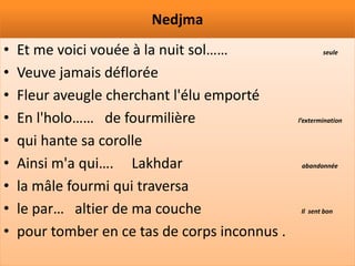 Nedjma
•   Et me voici vouée à la nuit sol……                   seule


•   Veuve jamais déflorée
•   Fleur aveugle cherchant l'élu emporté
•   En l'holo…… de fourmilière                  l’extermination


•   qui hante sa corolle
•   Ainsi m'a qui…. Lakhdar                      abandonnée


•   la mâle fourmi qui traversa
•   le par… altier de ma couche                  Il sent bon


•   pour tomber en ce tas de corps inconnus .
 