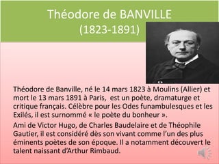 Théodore de BANVILLE
                    (1823-1891)



Théodore de Banville, né le 14 mars 1823 à Moulins (Allier) et
mort le 13 mars 1891 à Paris, est un poète, dramaturge et
critique français. Célèbre pour les Odes funambulesques et les
Exilés, il est surnommé « le poète du bonheur ».
Ami de Victor Hugo, de Charles Baudelaire et de Théophile
Gautier, il est considéré dès son vivant comme l’un des plus
éminents poètes de son époque. Il a notamment découvert le
talent naissant d’Arthur Rimbaud.
 