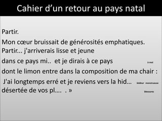 Cahier d’un retour au pays natal

Partir.
Mon cœur bruissait de générosités emphatiques.
Partir... j'arriverais lisse et jeune
dans ce pays mi.. et je dirais à ce pays              à moi



dont le limon entre dans la composition de ma chair :
J'ai longtemps erré et je reviens vers la hid…
                                             laideur monstrueuse


désertée de vos pl…. . »                           blessures
 
