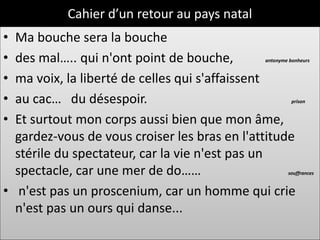 Cahier d’un retour au pays natal
• Ma bouche sera la bouche
• des mal….. qui n'ont point de bouche,       antonyme bonheurs


• ma voix, la liberté de celles qui s'affaissent
• au cac… du désespoir.                                 prison


• Et surtout mon corps aussi bien que mon âme,
  gardez-vous de vous croiser les bras en l'attitude
  stérile du spectateur, car la vie n'est pas un
  spectacle, car une mer de do……                      souffrances


• n'est pas un proscenium, car un homme qui crie
  n'est pas un ours qui danse...
 