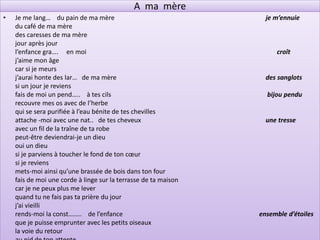 A ma mère
•   Je me lang… du pain de ma mère                                 je m’ennuie
    du café de ma mère
    des caresses de ma mère
    jour après jour
    l’enfance gra…. en moi                                            croît
    j’aime mon âge
    car si je meurs
    j’aurai honte des lar… de ma mère                              des sanglots
    si un jour je reviens
    fais de moi un pend….. à tes cils                              bijou pendu
    recouvre mes os avec de l’herbe
    qui se sera purifiée à l’eau bénite de tes chevilles
    attache -moi avec une nat.. de tes cheveux                     une tresse
    avec un fil de la traîne de ta robe
    peut-être deviendrai-je un dieu
    oui un dieu
    si je parviens à toucher le fond de ton cœur
    si je reviens
    mets-moi ainsi qu’une brassée de bois dans ton four
    fais de moi une corde à linge sur la terrasse de ta maison
    car je ne peux plus me lever
    quand tu ne fais pas ta prière du jour
    j’ai vieilli
    rends-moi la const…….. de l’enfance                          ensemble d’étoiles
    que je puisse emprunter avec les petits oiseaux
    la voie du retour
 