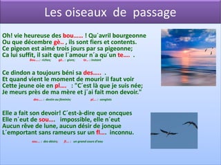 Les oiseaux de passage
Oh! vie heureuse des bou…… ! Qu´avril bourgeonne
Ou que décembre gè.. , ils sont fiers et contents.
Ce pigeon est aimé trois jours par sa pigeonne;
Ca lui suffit, il sait que l´amour n´a qu´un te…. .
          Bou…..: riches;        gè.. : givre;    te… : instant



Ce dindon a toujours béni sa des….. .
Et quand vient le moment de mourir il faut voir
Cette jeune oie en pl…. : "C´est là que je suis née;
Je meurs près de ma mère et j´ai fait mon devoir."
            des….. : destin au féminin;                pl…. : sanglots



Elle a fait son devoir! C´est-à-dire que oncques
Elle n´eut de sou…. impossible, elle n´eut
Aucun rêve de lune, aucun désir de jonque
L´emportant sans rameurs sur un fl…. inconnu.
           sou…. : des désirs;       fl…. : un grand cours d’eau
 