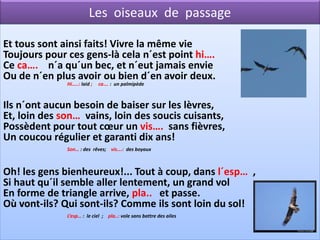 Les oiseaux de passage

Et tous sont ainsi faits! Vivre la même vie
Toujours pour ces gens-là cela n´est point hi….
Ce ca…. n´a qu´un bec, et n´eut jamais envie
Ou de n´en plus avoir ou bien d´en avoir deux.
              Hi…..: laid ;   ca…. : un palmipède



Ils n´ont aucun besoin de baiser sur les lèvres,
Et, loin des son… vains, loin des soucis cuisants,
Possèdent pour tout cœur un vis…. sans fièvres,
Un coucou régulier et garanti dix ans!
              Son… : des rêves; vis….: des boyaux



Oh! les gens bienheureux!... Tout à coup, dans l´esp… ,
Si haut qu´il semble aller lentement, un grand vol
En forme de triangle arrive, pla.. et passe.
Où vont-ils? Qui sont-ils? Comme ils sont loin du sol!
              L’esp… : le ciel ; pla..: vole sans battre des ailes
 