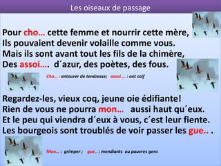 Les oiseaux de passage

Pour cho… cette femme et nourrir cette mère,
Ils pouvaient devenir volaille comme vous.
Mais ils sont avant tout les fils de la chimère,
Des assoi…. d´azur, des poètes, des fous.
           Cho… : entourer de tendresse; assoi…. : ont soif



Regardez-les, vieux coq, jeune oie édifiante!
Rien de vous ne pourra mon… aussi haut qu´eux.
Et le peu qui viendra d´eux à vous, c´est leur fiente.
Les bourgeois sont troublés de voir passer les gue.. .
           Mon… : grimper ; gue.. : mendiants ou pauvres gens
 