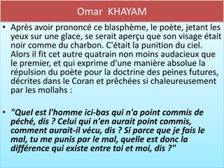 Omar KHAYAM
• Après avoir prononcé ce blasphème, le poète, jetant les
  yeux sur une glace, se serait aperçu que son visage était
  noir comme du charbon. C'était la punition du ciel.
  Alors il fit cet autre quatrain non moins audacieux que
  le premier, et qui exprime d'une manière absolue la
  répulsion du poète pour la doctrine des peines futures,
  décrites dans le Coran et prêchées si chaleureusement
  par les mollahs :

• "Quel est l'homme ici-bas qui n'a point commis de
  péché, dis ? Celui qui n'en aurait point commis,
  comment aurait-il vécu, dis ? Si parce que je fais le
  mal, tu me punis par le mal, quelle est donc la
  différence qui existe entre toi et moi, dis ?"
 