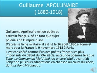 Guillaume APOLLINAIRE
                    ( 1880-1918)


Guillaume Apollinaire est un poète et
écrivain français, né en tant que sujet
polonais de l'Empire russe.
D'après sa fiche militaire, il est né le 26 août 1880 à Rome et
mort pour la France le 9 novembre 1918 à Paris.
Il est considéré comme l'un des poètes français les plus
importants du début du XXe siècle, auteur de poèmes tels que
Zone, La Chanson du Mal-Aimé, ou encore"Mai", ayant fait
l'objet de plusieurs adaptations en chanson au cours du siècle,
dont Le Pont Mirabeau …
 