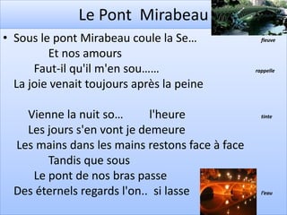 Le Pont Mirabeau
• Sous le pont Mirabeau coule la Se…               fleuve

         Et nos amours
      Faut-il qu'il m'en sou……                   rappelle

  La joie venait toujours après la peine

    Vienne la nuit so…       l'heure               tinte

    Les jours s'en vont je demeure
  Les mains dans les mains restons face à face
        Tandis que sous
     Le pont de nos bras passe
  Des éternels regards l'on.. si lasse             l’eau
 