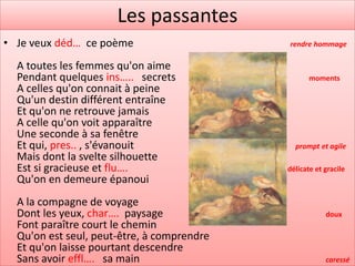 Les passantes
• Je veux déd… ce poème                     rendre hommage

  A toutes les femmes qu'on aime
  Pendant quelques ins….. secrets                  moments
  A celles qu'on connait à peine
  Qu'un destin différent entraîne
  Et qu'on ne retrouve jamais
  A celle qu'on voit apparaître
  Une seconde à sa fenêtre
  Et qui, pres.. , s'évanouit                 prompt et agile
  Mais dont la svelte silhouette
  Est si gracieuse et flu….                 délicate et gracile
  Qu'on en demeure épanoui
  A la compagne de voyage
  Dont les yeux, char…. paysage                         doux
  Font paraître court le chemin
  Qu'on est seul, peut-être, à comprendre
  Et qu'on laisse pourtant descendre
  Sans avoir effl…. sa main                             caressé
 