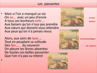 Les passantes

• Mais si l'on a manqué sa vie
  On so… avec un peu d'envie                        on rêve
  A tous ces bonheurs entr….                        aperçus
  Aux baisers qu'on n'osa pas prendre
  Aux cœurs qui doivent vous attendre
  Aux yeux qu'on n'a jamais revus
    Alors, aux soirs de lassi….           Une grande fatigue
    Tout en peuplant sa solitude
    Des fan….. du souvenir                      des spectres
    On pleure les lèvres absentes
    De toutes ces belles passantes
    Que l'on n'a pas su retenir
•
 