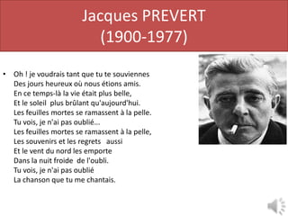Jacques PREVERT
                           (1900-1977)
• Oh ! je voudrais tant que tu te souviennes            Tu te r
  Des jours heureux où nous étions amis.
  En ce temps-là la vie était plus belle,
  Et le soleil plus brûlant qu'aujourd'hui.      Il nous dore
  Les feuilles mortes se ramassent à la pelle.
  Tu vois, je n'ai pas oublié...
  Les feuilles mortes se ramassent à la pelle,
  Les souvenirs et les regrets aussi                     les r
  Et le vent du nord les emporte
  Dans la nuit froide de l'oubli.
  Tu vois, je n'ai pas oublié
  La chanson que tu me chantais.
 