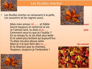 Les feuilles mortes

• Les feuilles mortes se ramassent à la pelle,
  Les souvenirs et les regrets aussi.

       Mais mon amour sil……. et fidèle                   muet
       Sourit toujours et remercie la vie.
       Je t'aimais tant, tu étais si jo… .               belle
       Comment veux-tu que je t'oublie ?
       En ce temps-là, la vie était plus belle
       Et le soleil plus brûlant qu'aujourd'hui.
       Tu étais ma plus douce amie
       Mais je n'ai que faire des re…..            des remords
       Et la chanson que tu chantais,
       Toujours, toujours je l'entendrai !
 