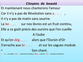 Citoyens de beauté
Et maintenant nous chanterons l’amour
Car il n’y a pas de Révolution sans a . . . . ,
Il n’y a pas de matin sans sourire.
La be . . . . sur nos lèvres est un fruit continu,
Elle a ce goût précis des oursins que l’on cueille
                         A l’aube
Et qu’on dég . . . . alors que l’Oursin d’Or
S’arrache aux br . . . .      et sur les vagues module
•                       Son chant.
•   a....: une idylle; be…. : antonyme de laideur; dég….: savoure; br…. : de légers brouillards
 