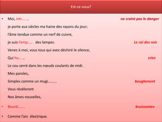 Est-ce vous?

•   Moi, intr….. ,                                        ne craint pas le danger
    je porte aux siècles ma haine des rayons du jour;
    l’âme tendue comme un nerf de cuivre,
    je suis l’emp….. des lampes.                                  Le roi des rois
    Venez à moi, vous tous qui avez déchiré le silence,
    Qui hu…. ,                                                             criez
    Le cou serré dans les nœuds coulants de midi.
    Mes paroles,
    Simples comme un mugi……. ,                                    beuglement
    Vous révèleront
    Nos âmes nouvelles,

•   Bourd……..                                                     bruissantes

•   Comme l’arc électrique.
 
